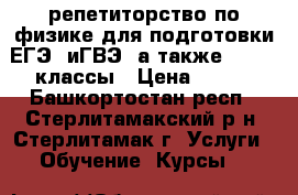 репетиторство по физике для подготовки ЕГЭ  иГВЭ ,а также 7,8,10 классы › Цена ­ 250 - Башкортостан респ., Стерлитамакский р-н, Стерлитамак г. Услуги » Обучение. Курсы   